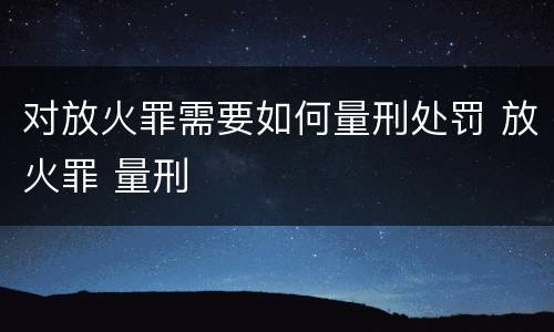 对放火罪需要如何量刑处罚 放火罪 量刑