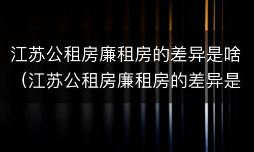 江苏公租房廉租房的差异是啥（江苏公租房廉租房的差异是啥啊）