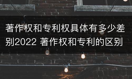著作权和专利权具体有多少差别2022 著作权和专利的区别