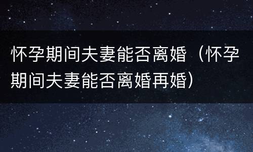 怀孕期间夫妻能否离婚（怀孕期间夫妻能否离婚再婚）