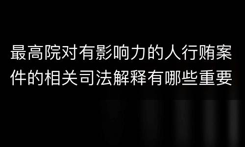 最高院对有影响力的人行贿案件的相关司法解释有哪些重要内容