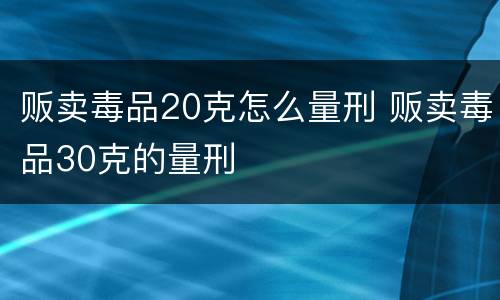 贩卖毒品20克怎么量刑 贩卖毒品30克的量刑