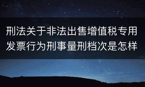 刑法关于非法出售增值税专用发票行为刑事量刑档次是怎样