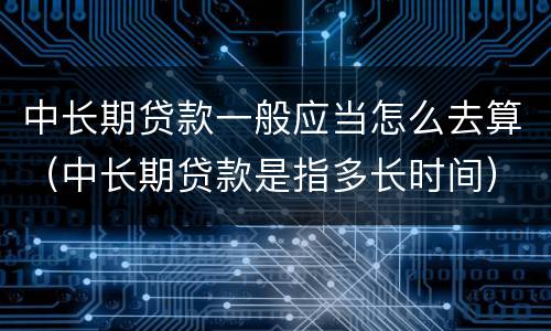中长期贷款一般应当怎么去算（中长期贷款是指多长时间）
