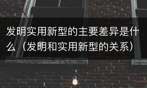 发明实用新型的主要差异是什么（发明和实用新型的关系）