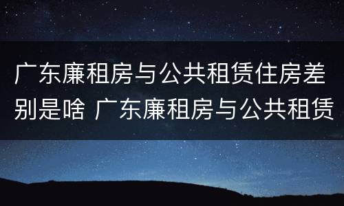 广东廉租房与公共租赁住房差别是啥 广东廉租房与公共租赁住房差别是啥呢