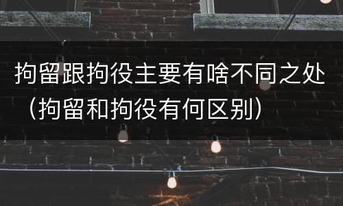 拘留跟拘役主要有啥不同之处(拘留和拘役有何区别)