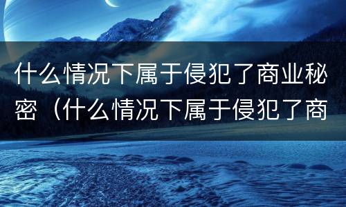 什么情况下属于侵犯了商业秘密（什么情况下属于侵犯了商业秘密罪）
