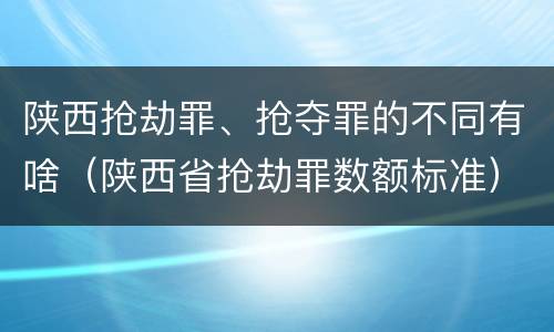 陕西抢劫罪、抢夺罪的不同有啥（陕西省抢劫罪数额标准）