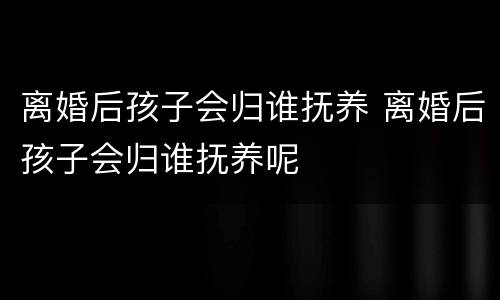 离婚后孩子会归谁抚养 离婚后孩子会归谁抚养呢