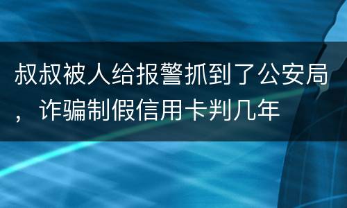 叔叔被人给报警抓到了公安局，诈骗制假信用卡判几年
