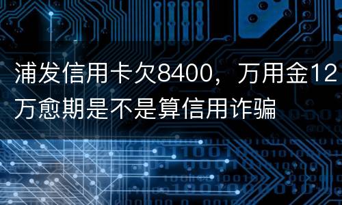 浦发信用卡欠8400，万用金12万愈期是不是算信用诈骗