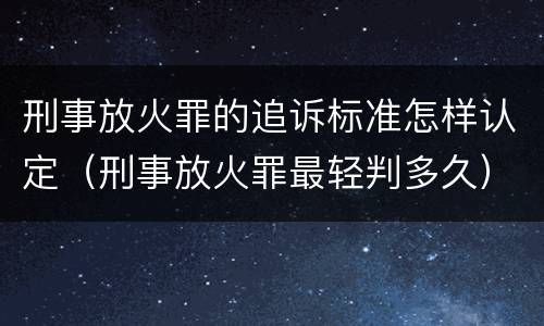 刑事放火罪的追诉标准怎样认定（刑事放火罪最轻判多久）