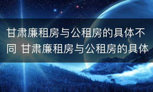 甘肃廉租房与公租房的具体不同 甘肃廉租房与公租房的具体不同在哪里