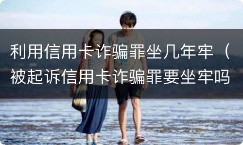 利用信用卡诈骗罪坐几年牢（被起诉信用卡诈骗罪要坐牢吗）