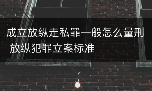 成立放纵走私罪一般怎么量刑 放纵犯罪立案标准