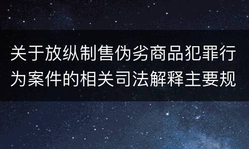 关于放纵制售伪劣商品犯罪行为案件的相关司法解释主要规定