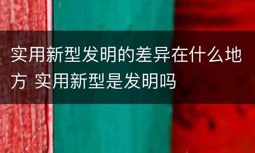 实用新型发明的差异在什么地方 实用新型是发明吗