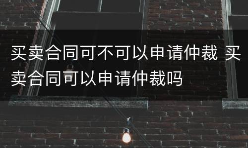 买卖合同可不可以申请仲裁 买卖合同可以申请仲裁吗