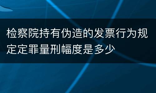 检察院持有伪造的发票行为规定定罪量刑幅度是多少