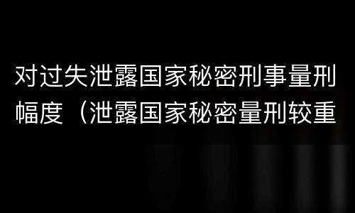 对过失泄露国家秘密刑事量刑幅度（泄露国家秘密量刑较重）