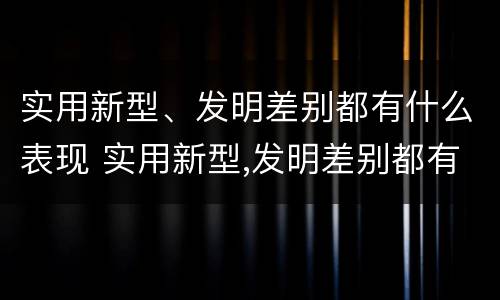 实用新型、发明差别都有什么表现 实用新型,发明差别都有什么表现和特点
