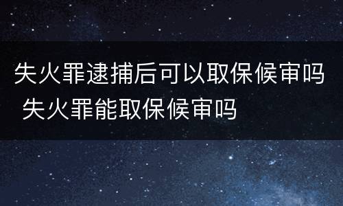 失火罪逮捕后可以取保候审吗 失火罪能取保候审吗