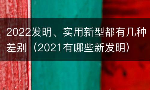 2022发明、实用新型都有几种差别（2021有哪些新发明）