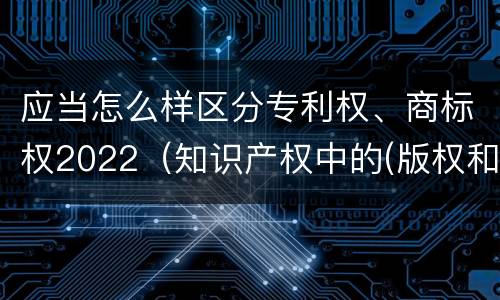 应当怎么样区分专利权、商标权2022（知识产权中的(版权和商标权与标准）