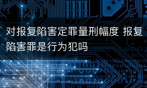 对报复陷害定罪量刑幅度 报复陷害罪是行为犯吗