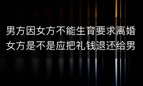 男方因女方不能生育要求离婚女方是不是应把礼钱退还给男方