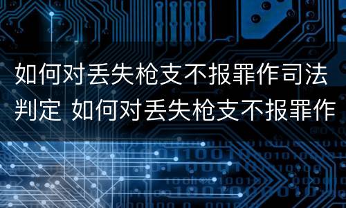 如何对丢失枪支不报罪作司法判定 如何对丢失枪支不报罪作司法判定的人