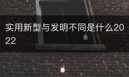 实用新型与发明不同是什么2022