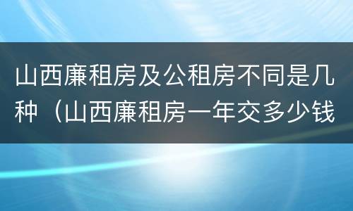 山西廉租房及公租房不同是几种（山西廉租房一年交多少钱）