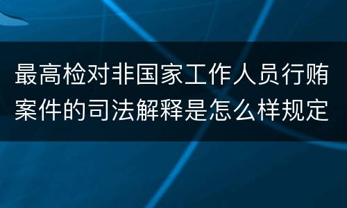 最高检对非国家工作人员行贿案件的司法解释是怎么样规定的