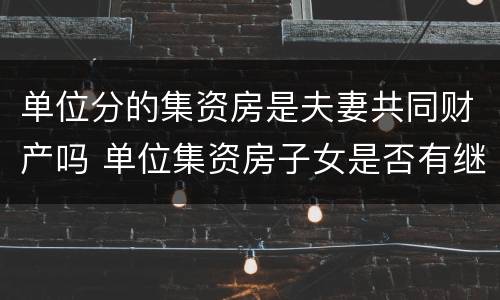 单位分的集资房是夫妻共同财产吗 单位集资房子女是否有继承权