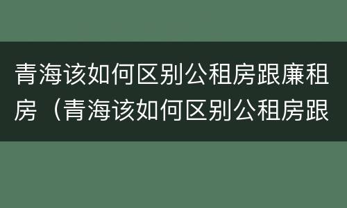 青海该如何区别公租房跟廉租房（青海该如何区别公租房跟廉租房的区别）