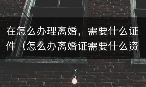 在怎么办理离婚，需要什么证件（怎么办离婚证需要什么资料）