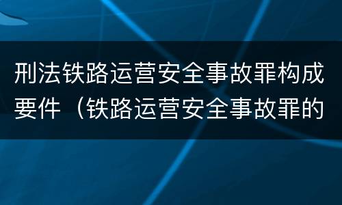刑法铁路运营安全事故罪构成要件（铁路运营安全事故罪的构成要件）