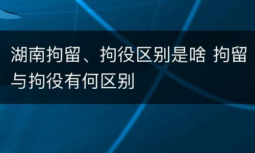湖南拘留、拘役区别是啥 拘留与拘役有何区别