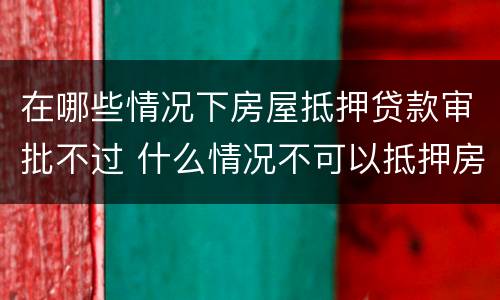 在哪些情况下房屋抵押贷款审批不过 什么情况不可以抵押房产贷款