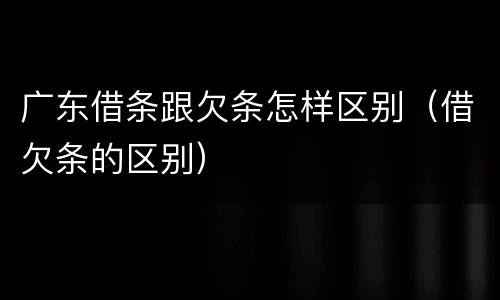 广东借条跟欠条怎样区别（借欠条的区别）