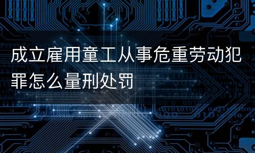 成立雇用童工从事危重劳动犯罪怎么量刑处罚