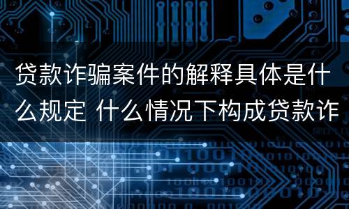贷款诈骗案件的解释具体是什么规定 什么情况下构成贷款诈骗