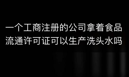一个工商注册的公司拿着食品流通许可证可以生产洗头水吗