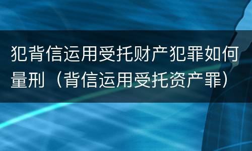 犯背信运用受托财产犯罪如何量刑（背信运用受托资产罪）