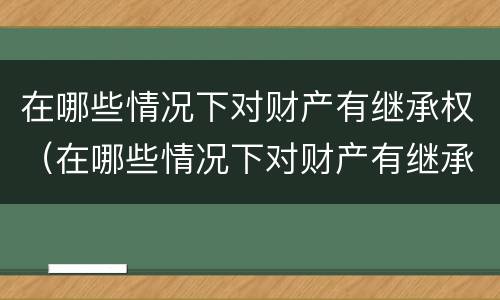 在哪些情况下对财产有继承权（在哪些情况下对财产有继承权保护）