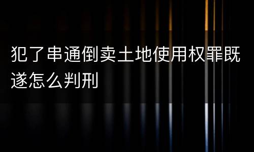 犯了串通倒卖土地使用权罪既遂怎么判刑