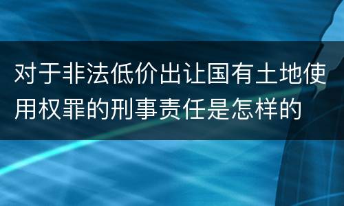 对于非法低价出让国有土地使用权罪的刑事责任是怎样的
