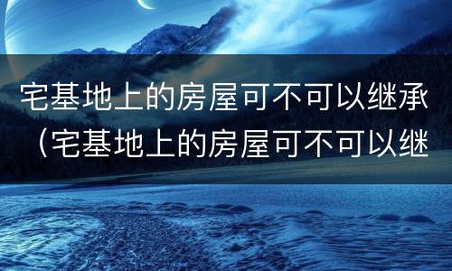 宅基地上的房屋可不可以继承（宅基地上的房屋可不可以继承给子女）